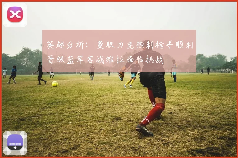 英超分析：曼联力克热刺枪手顺利晋级蓝军客战维拉面临挑战