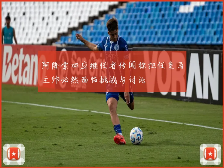 阿隆索回应继任者传闻称担任皇马主帅必然面临挑战与讨论