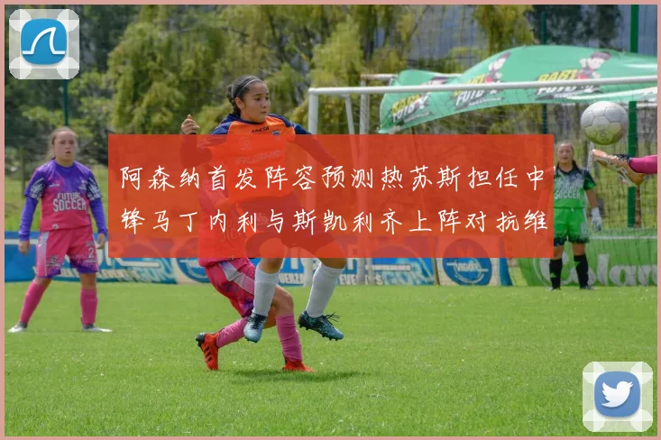 阿森纳首发阵容预测热苏斯担任中锋马丁内利与斯凯利齐上阵对抗维拉