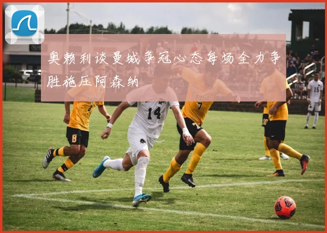 奥赖利谈曼城争冠心态每场全力争胜施压阿森纳