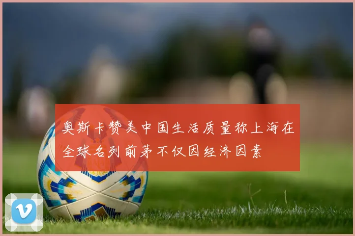 奥斯卡赞美中国生活质量称上海在全球名列前茅不仅因经济因素