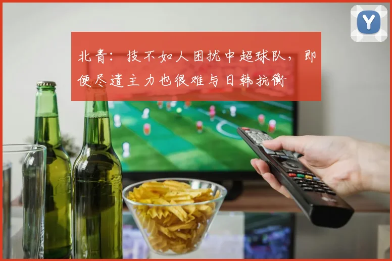 北青：技不如人困扰中超球队，即便尽遣主力也很难与日韩抗衡