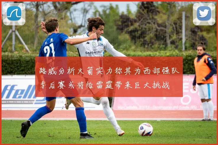 路威分析火箭实力称其为西部强队季后赛或将给雷霆带来巨大挑战