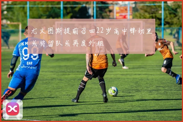 尤文图斯提前召回22岁高中锋切里或将留队或再度外租