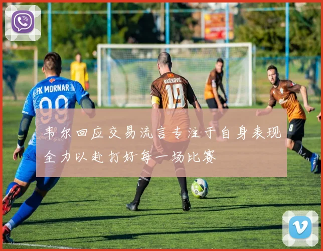 韦尔回应交易流言专注于自身表现全力以赴打好每一场比赛