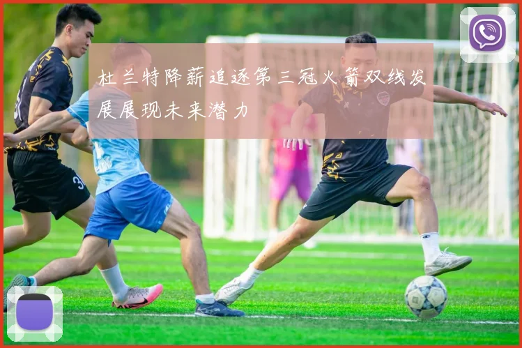 杜兰特降薪追逐第三冠火箭双线发展展现未来潜力