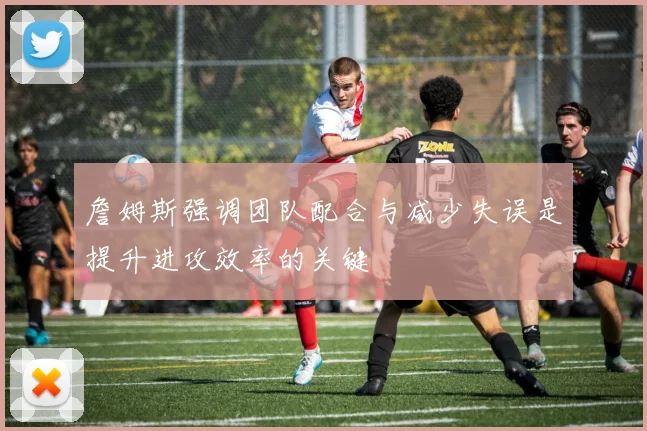 詹姆斯强调团队配合与减少失误是提升进攻效率的关键