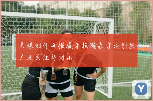 美媒制作海报展示杨瀚森言论引发广泛关注与讨论