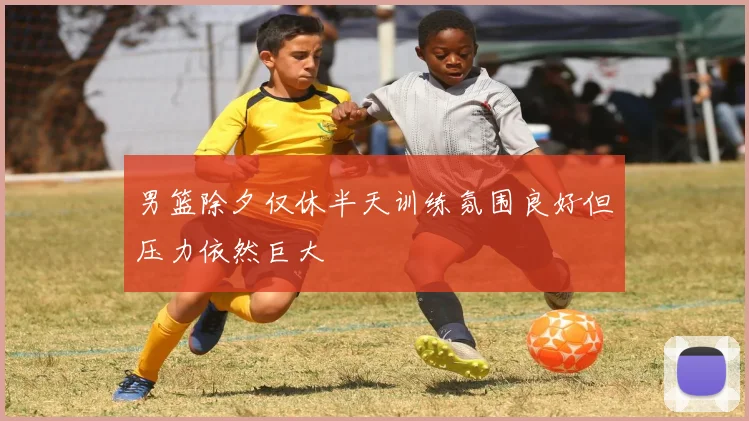 男篮除夕仅休半天训练氛围良好但压力依然巨大