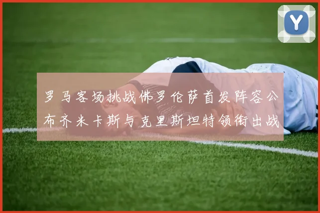 罗马客场挑战佛罗伦萨首发阵容公布齐米卡斯与克里斯坦特领衔出战