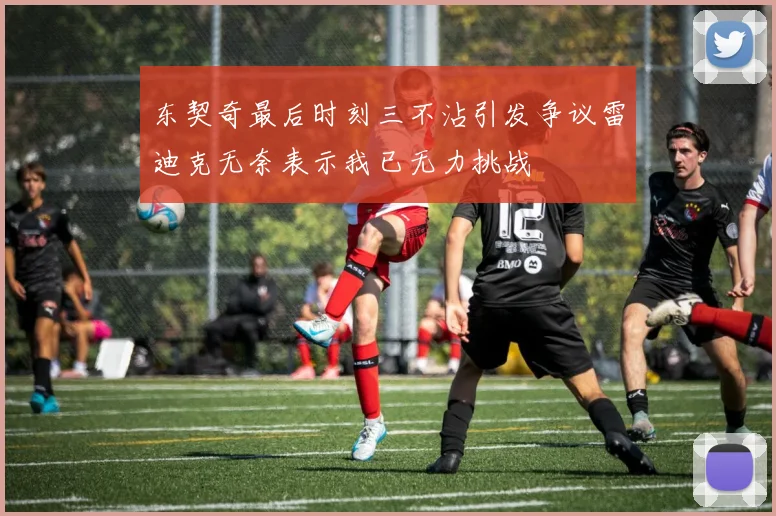 东契奇最后时刻三不沾引发争议雷迪克无奈表示我已无力挑战