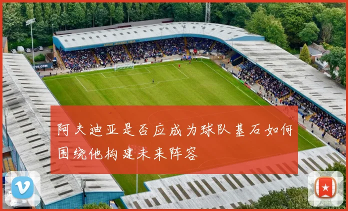 阿夫迪亚是否应成为球队基石如何围绕他构建未来阵容