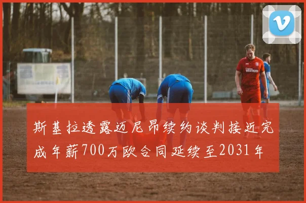 斯基拉透露迈尼昂续约谈判接近完成年薪700万欧合同延续至2031年