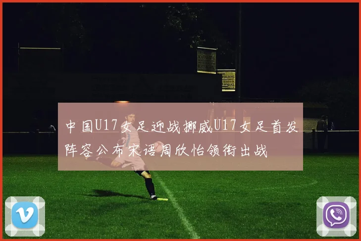 中国U17女足迎战挪威U17女足首发阵容公布宋语周欣怡领衔出战