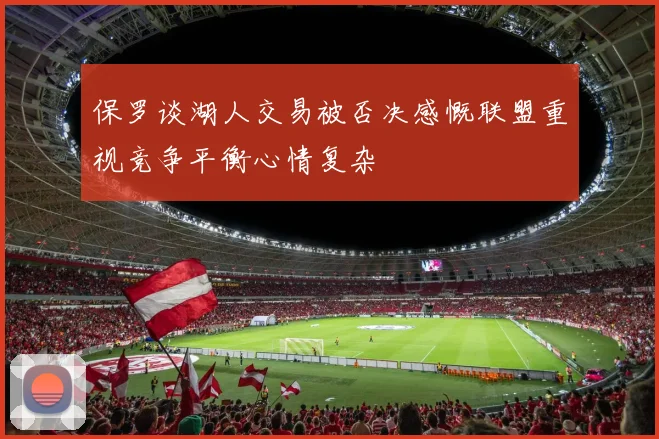保罗谈湖人交易被否决感慨联盟重视竞争平衡心情复杂
