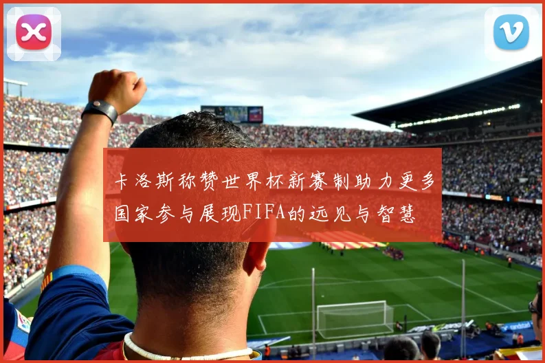 卡洛斯称赞世界杯新赛制助力更多国家参与展现FIFA的远见与智慧
