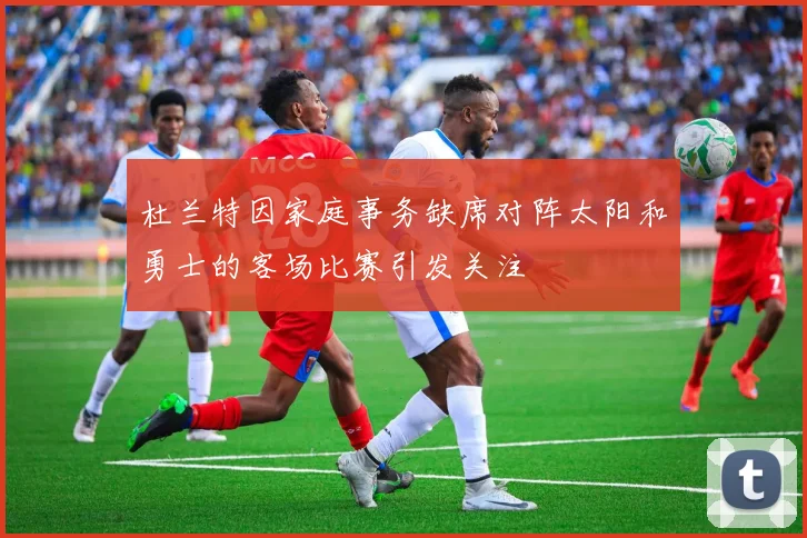 杜兰特因家庭事务缺席对阵太阳和勇士的客场比赛引发关注