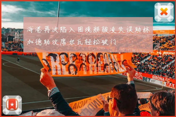 海港再次陷入困境颜骏凌失误助林加德助攻席尔瓦轻松破门