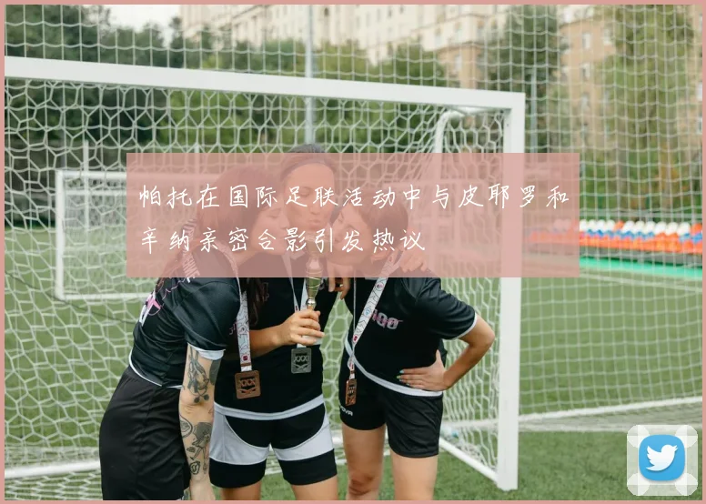 帕托在国际足联活动中与皮耶罗和辛纳亲密合影引发热议