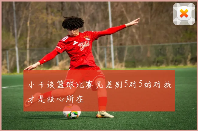 小卡谈篮球比赛无差别5对5的对抗才是核心所在