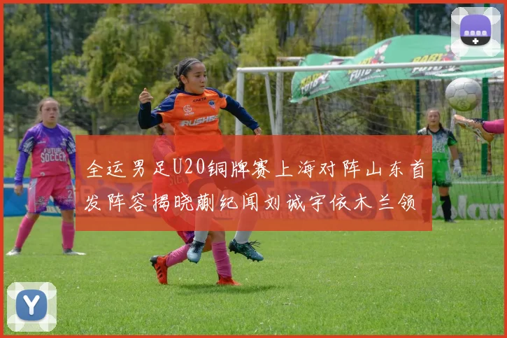 全运男足U20铜牌赛上海对阵山东首发阵容揭晓蒯纪闻刘诚宇依木兰领衔出战