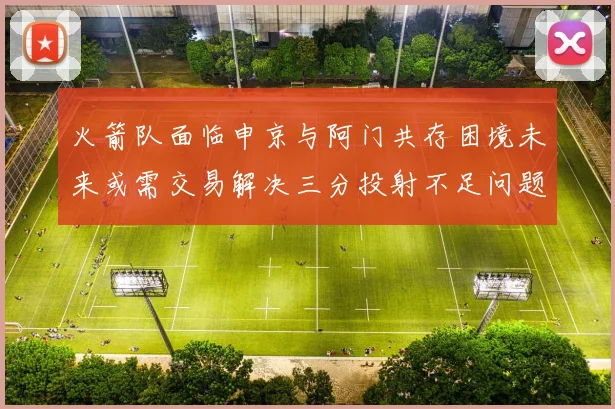 火箭队面临申京与阿门共存困境未来或需交易解决三分投射不足问题