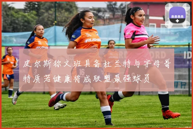 皮尔斯称文班具备杜兰特与字母哥特质若健康将成联盟最强球员