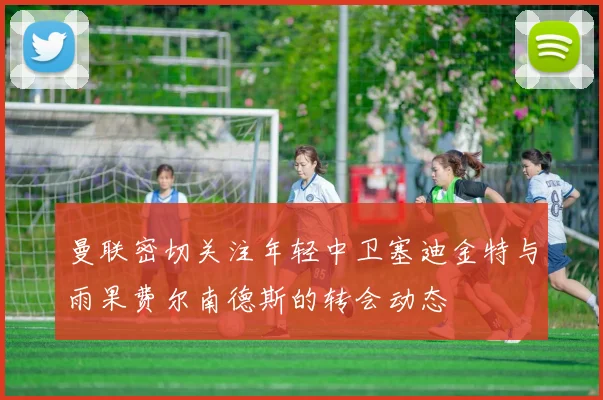 曼联密切关注年轻中卫塞迪金特与雨果费尔南德斯的转会动态