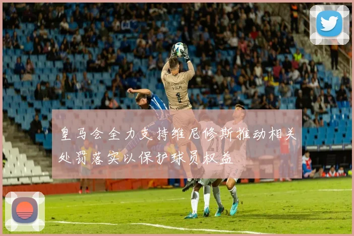皇马会全力支持维尼修斯推动相关处罚落实以保护球员权益