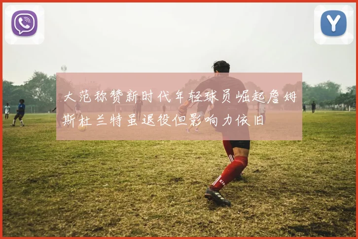 大范称赞新时代年轻球员崛起詹姆斯杜兰特虽退役但影响力依旧