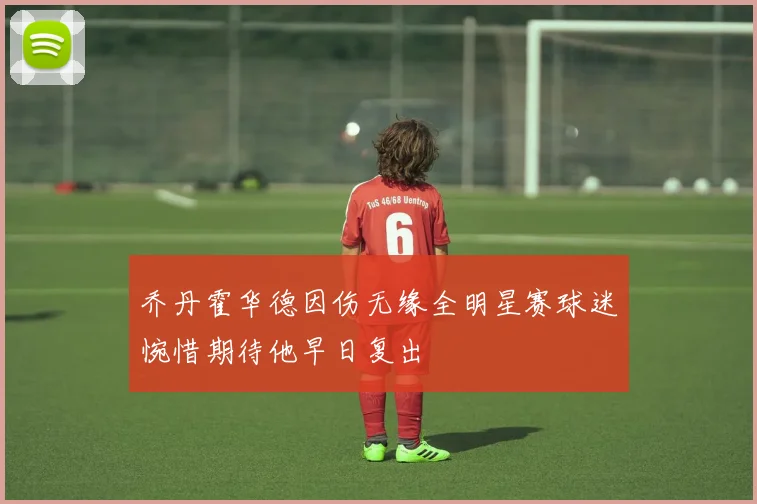 乔丹霍华德因伤无缘全明星赛球迷惋惜期待他早日复出
