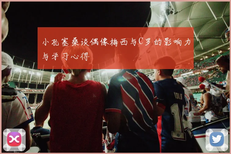 小孔塞桑谈偶像梅西与C罗的影响力与学习心得