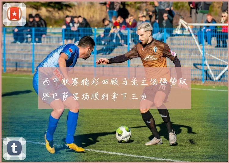 西甲联赛精彩回顾马竞主场强势取胜巴萨客场顺利拿下三分