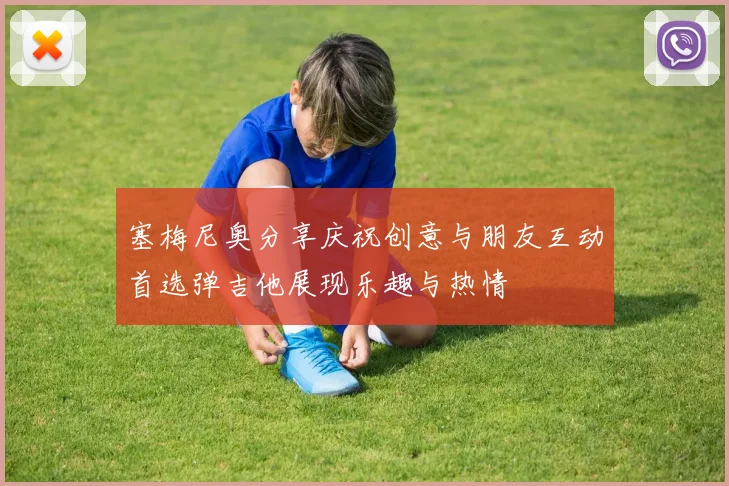 塞梅尼奥分享庆祝创意与朋友互动首选弹吉他展现乐趣与热情
