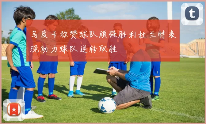 乌度卡称赞球队顽强胜利杜兰特表现助力球队逆转取胜