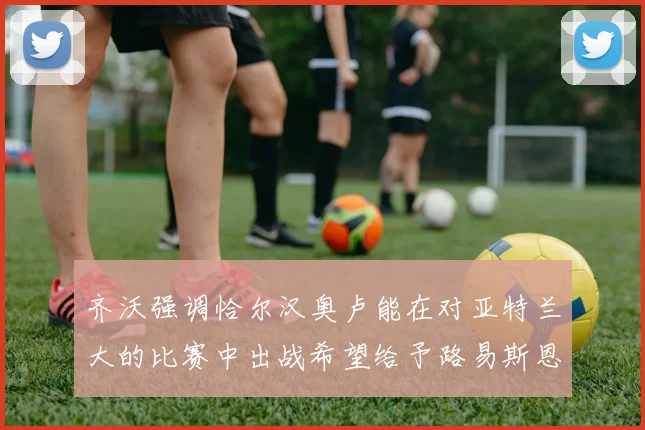 齐沃强调恰尔汉奥卢能在对亚特兰大的比赛中出战希望给予路易斯恩里克更多时间和信任