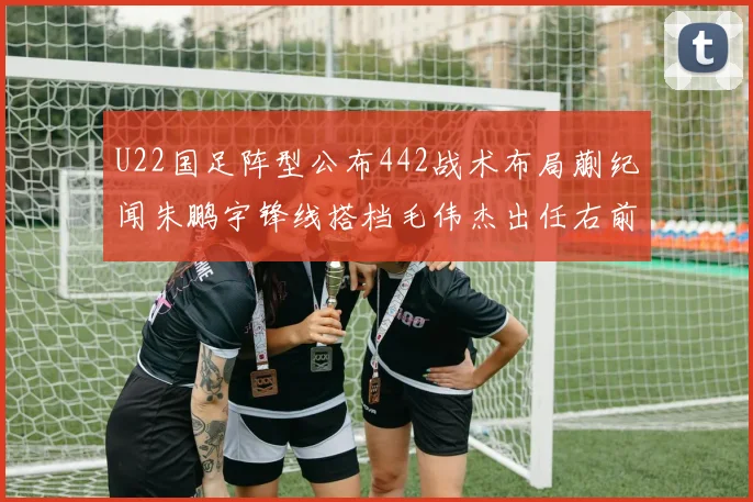 U22国足阵型公布442战术布局蒯纪闻朱鹏宇锋线搭档毛伟杰出任右前卫