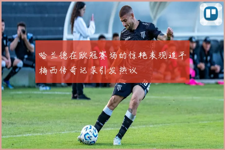 哈兰德在欧冠赛场的惊艳表现追平梅西传奇记录引发热议