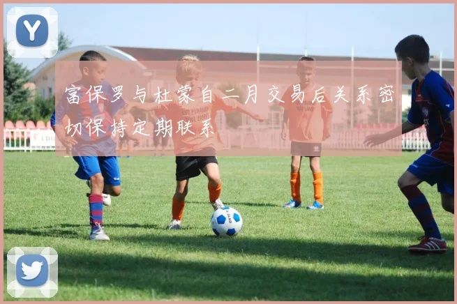 富保罗与杜蒙自二月交易后关系密切保持定期联系