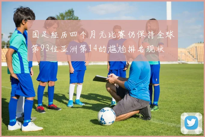 国足经历四个月无比赛仍保持全球第93位亚洲第14的尴尬排名现状